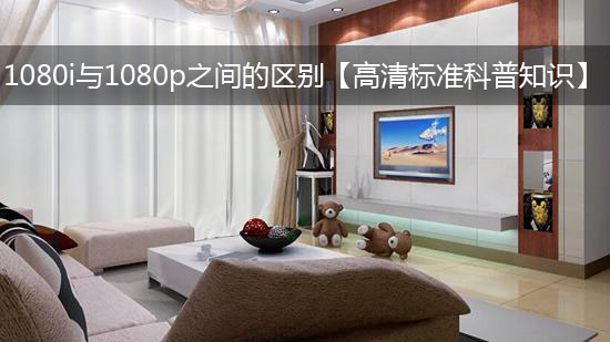1080i与1080p之间的区别【高清标准科普知识】