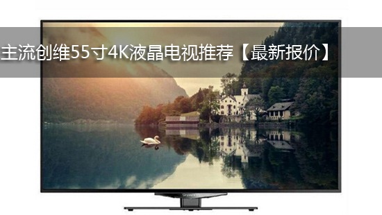 主流创维55寸4K液晶电视推荐【最新报价】