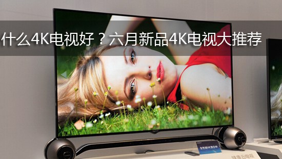 什么4K电视好?六月新品4K电视大推荐